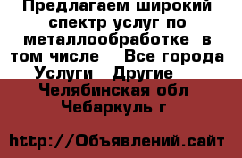 Предлагаем широкий спектр услуг по металлообработке, в том числе: - Все города Услуги » Другие   . Челябинская обл.,Чебаркуль г.